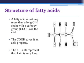 Structure of fatty acids
 • A fatty acid is nothing
   more than a long C-H
   chain with a carboxyl
   group (COOH) on the
   end.

 • The COOH gives it an
   acid property.

 • The 3….dots represent
   the chain is very long.
 