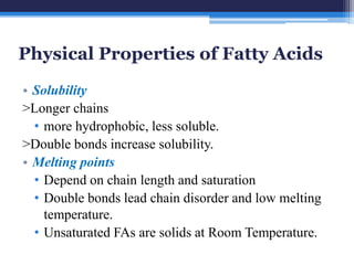 Physical Properties of Fatty Acids
• Solubility
>Longer chains
  • more hydrophobic, less soluble.
>Double bonds increase solubility.
• Melting points
  • Depend on chain length and saturation
  • Double bonds lead chain disorder and low melting
    temperature.
  • Unsaturated FAs are solids at Room Temperature.
 