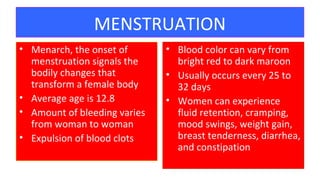 MENSTRUATION
• Menarch, the onset of
menstruation signals the
bodily changes that
transform a female body
• Average age is 12.8
• Amount of bleeding varies
from woman to woman
• Expulsion of blood clots
• Blood color can vary from
bright red to dark maroon
• Usually occurs every 25 to
32 days
• Women can experience
fluid retention, cramping,
mood swings, weight gain,
breast tenderness, diarrhea,
and constipation
20
 