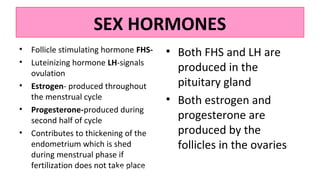 SEX HORMONES
• Follicle stimulating hormone FHS-
• Luteinizing hormone LH-signals
ovulation
• Estrogen- produced throughout
the menstrual cycle
• Progesterone-produced during
second half of cycle
• Contributes to thickening of the
endometrium which is shed
during menstrual phase if
fertilization does not take place
• Both FHS and LH are
produced in the
pituitary gland
• Both estrogen and
progesterone are
produced by the
follicles in the ovaries
UNIT 3: FEMALE REPRODUCTIVE
SYSTEM
35
 