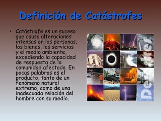 Definición de Catástrofes Catástrofe es un suceso que causa alteraciones intensas en las personas, los bienes, los servicios y el medio ambiente, excediendo la capacidad de respuesta de la comunidad afectada. En pocas palabras es el producto, tanto de un fenómeno natural extremo, como de una inadecuada relación del hombre con su medio. 