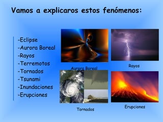 -Eclipse -Aurora Boreal -Rayos -Terremotos -Tornados -Tsunami -Inundaciones -Erupciones Vamos a explicaros estos fenómenos: Tornados Aurora Boreal Erupciones Rayos 