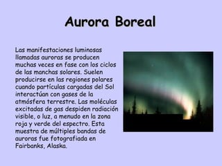 Aurora Boreal Las manifestaciones luminosas llamadas auroras se producen muchas veces en fase con los ciclos de las manchas solares. Suelen producirse en las regiones polares cuando partículas cargadas del Sol interactúan con gases de la atmósfera terrestre. Las moléculas excitadas de gas despiden radiación visible, o luz, a menudo en la zona roja y verde del espectro. Esta muestra de múltiples bandas de auroras fue fotografiada en Fairbanks, Alaska. 