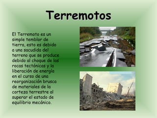 Terremotos El Terremoto es un simple temblor de tierra, esto es debido a una sacudida del terreno que se produce debido al choque de las rocas tectónicas y la liberación de energía en el curso de una reorganización brusca de materiales de la corteza terrestre al superar el estado de equilibrio mecánico.  