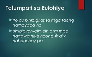 Talumpati sa Eulohiya
Ito ay binibigkas sa mga taong
namayapa na
Binibigyan-diin din ang mga
nagawa niya noong siya’y
nabubuhay pa
 