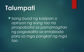 Talumpati
Isang buod ng kaisipan o
opinyon ng isang tao na
pinapabatid sa pamamagitan
ng pagsasalita sa entablado
para sa mga pangkat ng mga
tao
 