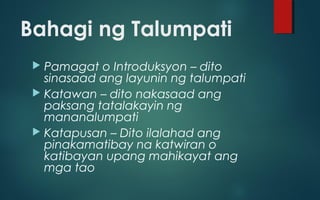 Bahagi ng Talumpati
 Pamagat o Introduksyon – dito
sinasaad ang layunin ng talumpati
 Katawan – dito nakasaad ang
paksang tatalakayin ng
mananalumpati
 Katapusan – Dito ilalahad ang
pinakamatibay na katwiran o
katibayan upang mahikayat ang
mga tao
 