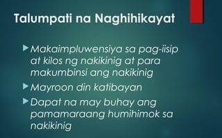 Talumpati na Naghihikayat
Makaimpluwensiya sa pag-iisip
at kilos ng nakikinig at para
makumbinsi ang nakikinig
Mayroon din katibayan
Dapat na may buhay ang
pamamaraang humihimok sa
nakikinig
 