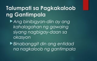 Talumpati sa Pagkakaloob
ng Gantimpala
Ang binibigyan-diin ay ang
kahalagahan ng gawaing
siyang nagbigay-daan sa
okasyon
Binabanggit din ang entidad
na nagkaloob ng gantimpala
 