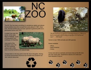 The NC Zoo has been providing it’s wonderous sights and educa-
tional exhibits since the concept first came about in 1967. How-
ever, the first exhibit was not even opened to general public as a
permanent home until 1979.

Located now near the                                                   "We abuse land because we regard it as a commodity belonging to us. When we see
center of the state.                                                   land as a community to which we belong, we may begin to use it with love and
West of Raleigh, south                                                 respect." - Aldo Leopold
of Greensboro and
northeast of Charlotte.                                              Home to over 1000 animals and 200 species.

Just south of the                                                    Areas available:
Asheboro area, the
                                                                      - Africa
NC Zoo presents
                                                                      - North America
visitors with a 500-
                                                                      - Aviary
tract of animal habitat in it’s natural state.

                                                                     Come and visit our animals and home here at the NC Zoo
Conservation is the key point in the NC Zoo’s thoughts. Aiming
                                                                     any day of the year. Experience nature at it’s best and
to rid the environment around of us of waste and conserve our
                                                                     how beautiful it truly is.
own natural resources.
 