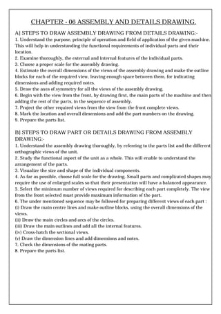 CHAPTER - 06 ASSEMBLY AND DETAILS DRAWING.
A] STEPS TO DRAW ASSEMBLY DRAWING FROM DETAILS DRAWING:-
1. Understand the purpose, principle of operation and field of application of the given machine.
This will help in understanding the functional requirements of individual parts and their
location.
2. Examine thoroughly, the external and internal features of the individual parts.
3. Choose a proper scale for the assembly drawing.
4. Estimate the overall dimensions of the views of the assembly drawing and make the outline
blocks for each of the required view, leaving enough space between them, for indicating
dimensions and adding required notes.
5. Draw the axes of symmetry for all the views of the assembly drawing.
6. Begin with the view from the front, by drawing first, the main parts of the machine and then
adding the rest of the parts, in the sequence of assembly.
7. Project the other required views from the view from the front complete views.
8. Mark the location and overall dimensions and add the part numbers on the drawing.
9. Prepare the parts list.
B] STEPS TO DRAW PART OR DETAILS DRAWING FROM ASSEMBLY
DRAWING:-
1. Understand the assembly drawing thoroughly, by referring to the parts list and the different
orthographic views of the unit.
2. Study the functional aspect of the unit as a whole. This will enable to understand the
arrangement of the parts.
3. Visualize the size and shape of the individual components.
4. As far as possible, choose full scale for the drawing. Small parts and complicated shapes may
require the use of enlarged scales so that their presentation will have a balanced appearance.
5. Select the minimum number of views required for describing each part completely. The view
from the front selected must provide maximum information of the part.
6. The under mentioned sequence may be followed for preparing different views of each part :
(i) Draw the main centre lines and make outline blocks, using the overall dimensions of the
views.
(ii) Draw the main circles and arcs of the circles.
(iii) Draw the main outlines and add all the internal features.
(iv) Cross-hatch the sectional views.
(v) Draw the dimension lines and add dimensions and notes.
7. Check the dimensions of the mating parts.
8. Prepare the parts list.
 