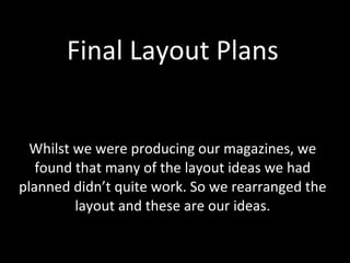 Final Layout Plans Whilst we were producing our magazines, we found that many of the layout ideas we had planned didn’t quite work. So we rearranged the layout and these are our ideas. 