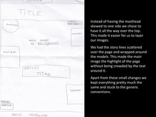 Instead of having the masthead skewed to one side we chose to have it all the way over the top. This made it easier for us to layer our images. We had the story lines scattered over the page and wrapped around the models. This made the main image the highlight of the page without being crowded by the text around it. Apart from those small changes we kept everything pretty much the same and stuck to the generic conventions. 