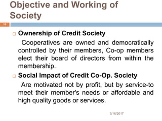 Objective and Working of
Society
 Ownership of Credit Society
Cooperatives are owned and democratically
controlled by their members, Co-op members
elect their board of directors from within the
membership.
 Social Impact of Credit Co-Op. Society
Are motivated not by profit, but by service-to
meet their member's needs or affordable and
high quality goods or services.
3/16/2017
10
 