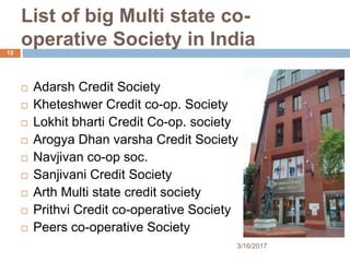 List of big Multi state co-
operative Society in India
 Adarsh Credit Society
 Kheteshwer Credit co-op. Society
 Lokhit bharti Credit Co-op. society
 Arogya Dhan varsha Credit Society
 Navjivan co-op soc.
 Sanjivani Credit Society
 Arth Multi state credit society
 Prithvi Credit co-operative Society
 Peers co-operative Society
3/16/2017
12
 