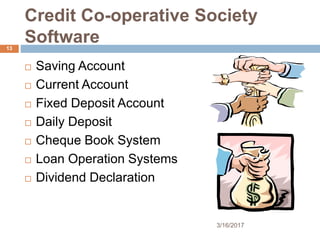 Credit Co-operative Society
Software
 Saving Account
 Current Account
 Fixed Deposit Account
 Daily Deposit
 Cheque Book System
 Loan Operation Systems
 Dividend Declaration
3/16/2017
13
 