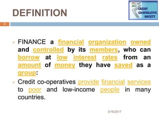 DEFINITION
 FINANCE a financial organization owned
and controlled by its members, who can
borrow at low interest rates from an
amount of money they have saved as a
group:
 Credit co-operatives provide financial services
to poor and low-income people in many
countries.
3/16/2017
2
 