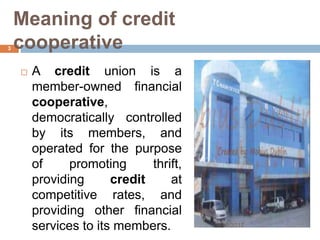 Meaning of credit
cooperative
 A credit union is a
member-owned financial
cooperative,
democratically controlled
by its members, and
operated for the purpose
of promoting thrift,
providing credit at
competitive rates, and
providing other financial
services to its members. 3/16/2017
3
 