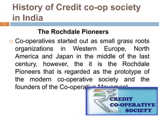 History of Credit co-op society
in India
The Rochdale Pioneers
 Co-operatives started out as small grass roots
organizations in Western Europe, North
America and Japan in the middle of the last
century, however, the it is the Rochdale
Pioneers that is regarded as the prototype of
the modern co-operative society and the
founders of the Co-operative Movement.
3/16/2017
4
 