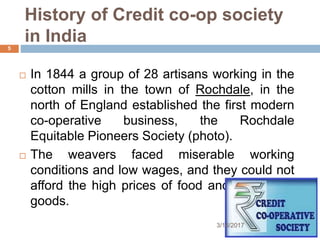 History of Credit co-op society
in India
 In 1844 a group of 28 artisans working in the
cotton mills in the town of Rochdale, in the
north of England established the first modern
co-operative business, the Rochdale
Equitable Pioneers Society (photo).
 The weavers faced miserable working
conditions and low wages, and they could not
afford the high prices of food and household
goods.
3/16/2017
5
 