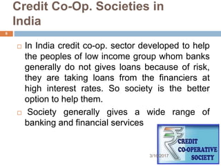 Credit Co-Op. Societies in
India
 In India credit co-op. sector developed to help
the peoples of low income group whom banks
generally do not gives loans because of risk,
they are taking loans from the financiers at
high interest rates. So society is the better
option to help them.
 Society generally gives a wide range of
banking and financial services
3/16/2017
6
 