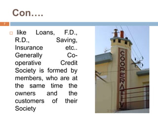 Con….
 like Loans, F.D.,
R.D., Saving,
Insurance etc..
Generally Co-
operative Credit
Society is formed by
members, who are at
the same time the
owners and the
customers of their
Society 3/16/2017
7
 