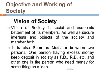 Objective and Working of
Society
Vision of Society
 Vision of Society is social and economic
betterment of its members. As well as secure
interests and objects of the society and
member both.
 It is also Seen as Mediator between two
persons, One person having excess money
keep deposit in society as F.D., R.D. etc. and
other one is the person who need money for
some thing as a loan. 3/16/2017
8
 