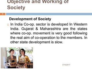 Objective and Working of
Society
Development of Society
 In India Co-op. sector is developed In Western
India. Gujarat & Maharashtra are the states
where co-op. movement is very good following
the real aim of co-operation to the members. In
other state development is slow.
3/16/2017
9
 