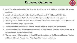 Expected Outcomes
 Forest fire is increasing globally due to various factors such as forest resources, topography, and weather
conditions.
 A study will analyze forest fire in Province One of Nepal from 2017-2022 using MODIS data.
 The study will determine the total burnt area and the active period of forest fire in the province.
 The study aims to establish baseline data of forest fire information, understand the causes of forest fire
drivers, and identify hotspot fire risk zones.
 The study will also create a fire risk zonation map and analyze its temporal and spatial patterns.
 The findings will benefit authorities and the local/federal government in implementing an effective forest
fire management program in the province.
 The final report will be completed by June 2023 and disseminated to the Ministry of Industry, Tourism
and Forest of Pradesh Province 1 and PU college of Environment and Forestry
 