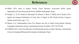 References
 DFRS. 2015. State of Nepal's Forests. Forest Resource Assessment (FRA) Nepal,
Department of Forest Research and Survey (DFRS). Kathmandu, Nepal.
 Parajuli, A., D. B. Chand, B. Rayamajhi, R. Khanal, S. Baral, Y. Malla, and S. Poudel. 2015.
Spatial and temporal distribution of forest fires in Nepal. In XIV World Forestry Congress,
Durban, South Africa. (pp. 7 11).
 Martin et al. Understanding Forest Fire Patterns and risk in Nepal Using Remote Sensing,
Geographic Information System, International Journal of wildfire. 2017; 26:276-286.
 ICIMOD, 2012. Forest Fire Detection and Monitoring System in Nepal. Brochure. International
Centre for Integrated Mountain Development, Kathmandu, Nepal
 