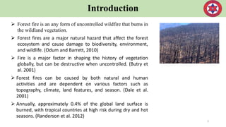 Introduction
 Forest fire is an any form of uncontrolled wildfire that burns in
the wildland vegetation.
 Forest fires are a major natural hazard that affect the forest
ecosystem and cause damage to biodiversity, environment,
and wildlife. (Odum and Barrett, 2010)
 Fire is a major factor in shaping the history of vegetation
globally, but can be destructive when uncontrolled. (Butry et
al. 2001)
 Forest fires can be caused by both natural and human
activities and are dependent on various factors such as
topography, climate, land features, and season. (Dale et al.
2001)
 Annually, approximately 0.4% of the global land surface is
burned, with tropical countries at high risk during dry and hot
seasons. (Randerson et al. 2012)
3
 