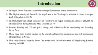 Introduction
 In Nepal, forest fires are a common and significant threat to the forest cover.
 The highest density of forest fire in Nepal was in the Terai region with 6.4 hectares burnt per
km2. (Bhujel et al. 2017)
 In 2016, there was a high incidence of forest fires in Nepal resulting in a loss of 268,618 ha
of forest cover during January-May. (Mandal 2019)
 Remote Sensing and GIS are quick, cheap, and reliable tools for monitoring and detecting
forest fires.
 There have been limited studies on the spatial and temporal distribution and risk assessment
of forest fires in Nepal.
 This study aims to map the forest fire prone areas in Province One of Nepal using Remote
Sensing and GIS.
4
 