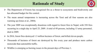 Rationale of Study
 The Department of Forests has recognized fire as a threat to ecosystems and biodiversity and
has allocated budget for fire control.
 The mean annual temperature is increasing across the Terai and all four seasons are also
warming up (Jones et al., 2004).
 The year 2009 was exceptionally disastrous with regard to forest fires in Nepal, with 358 fires
occurring in a single day in April 25, 2009. A total of 49 persons, including 13 army personnel,
died in 2009.
 In 2016, forest fires destroyed 1.3 million hectares of forest, and killed eleven people.
 Thousands of hectares of forest are destroyed by fire every year and produce more carbon
monoxide than automobile traffic.
 Wildfire is emerging as burning issues in the present days of Province 1.
5
 