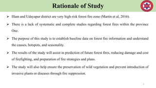 Rationale of Study
 Illam and Udayapur district are very high-risk forest fire zone (Martin et al, 2016).
 There is a lack of systematic and complete studies regarding forest fires within the province
One.
 The purpose of this study is to establish baseline data on forest fire information and understand
the causes, hotspots, and seasonality.
 The results of the study will assist in prediction of future forest fires, reducing damage and cost
of firefighting, and preparation of fire strategies and plans.
 The study will also help ensure the preservation of wild vegetation and prevent introduction of
invasive plants or diseases through fire suppression.
6
 