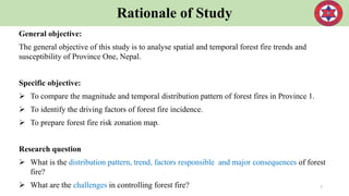 Rationale of Study
General objective:
The general objective of this study is to analyse spatial and temporal forest fire trends and
susceptibility of Province One, Nepal.
Specific objective:
 To compare the magnitude and temporal distribution pattern of forest fires in Province 1.
 To identify the driving factors of forest fire incidence.
 To prepare forest fire risk zonation map.
Research question
 What is the distribution pattern, trend, factors responsible and major consequences of forest
fire?
 What are the challenges in controlling forest fire? 7
 