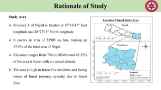 Rationale of Study
Study Area
 Province 1 of Nepal is located at 87°16'47" East
longitude and 26°27'15" North longitude
 It covers an area of 25905 sq. km, making up
17.5% of the total area of Nepal
 Elevation ranges from 70m to 8848m and 43.33%
of the area is forest with a tropical climate
 The area is high in forest fire incidents and facing
issues of forest resource severity due to forest
fires
8
 