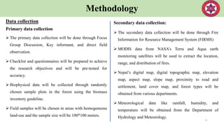 Methodology
Data collection
Primary data collection
 The primary data collection will be done through Focus
Group Discussion, Key informant, and direct field
observation.
 Checklist and questionnaires will be prepared to achieve
the research objectives and will be pre-tested for
accuracy.
 Biophysical data will be collected through randomly
chosen sample plots in the forest using the biomass
inventory guideline.
 Field samples will be chosen in areas with homogeneous
land-use and the sample size will be 100*100 meters.
9
Secondary data collection:
 The secondary data collection will be done through Fire
Information for Resource Management System (FIRMS)
 MODIS data from NASA’s Terra and Aqua earth
monitoring satellites will be used to extract the location,
range, and distribution of fires.
 Nepal’s digital map, digital topographic map, elevation
map, aspect map, slope map, proximity to road and
settlement, land cover map, and forest types will be
obtained from various departments.
 Meteorological data like rainfall, humidity, and
temperature will be obtained from the Department of
Hydrology and Meteorology.
 