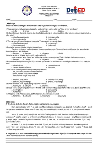 Republic of the Philippines
DOLORES INTEGRATED SCHOOL
Dolores, Quirino, Isabela
FIRST QUARTER EXAMINATION
ENGLISH 7
Name:_____________________________________________________Date:__________________Score:___________________
I. Knowledge
Directions:Read carefullytheitems.Writetheletterofyouranswerin youranswersheet.
1. Thesearereferredto by somescholarsas“the wisdom ofmanyand the wit of one”. Howdo they term these?
a. myths b. verses c. proverbs d. sayings
2. In the anthologyof DamianL.Eugenio,she classifiedproverbsintosix categories.Whichof the followingcategorydoesnot belong
to the group?
a. miscellaneousproverbs b. ethnicalproverbs
c. humorousproverbs d. tribal proverbs
3. “Thelove of an oldmanis like a snailthat crawls.”Thisproverbis an exampleofa/an:
a. miscellaneousproverb b. ethicalproverb
c. humorousproverb d. tribal proverb
4. From what legendarytale the followinglinesarefound:
Then from the depth of this formless void, there appearedtwo gods, - TungkungLangitandAlunsina.Just where the two
deitiescame from it was not known.
a. Panayan b. Maranao c. Hiligaynon d. Ibaloi
5. Of what version of “Why the Sky is High?”this lineis found?
In the early days, when the sky was still low, two brothersnamedIngat andDaskollivedwith their parentson earth.
a. Panayan b. Tagalog c. Hiligaynon d. Ibaloi
6. Hanzel has an assignmentinEnglishaboutthe latest sports news. Towhatsectionof the libraryHanzel shouldlookfor the sports
news?
a. Serials Section b. FilipinianaSection
c. GeneralReferenceSection d. Periodicals
7. Whichof the followingdoesnotbelongto the groupof words?
1. ate, consumed,gobbled,harassed,devoured
2. chaos,disaster, havoc, order, mayhem
3. news, reports, tidings, word, value
a. harassed, order,values b. harassed, havoc,tidings
c. devoured, mayhem,tidings d. gobbled,havoc, tidings
8. Refer to item no.7, news, reports, tidingsare wordscalledas:
a. heteronyms b. antonyms c. synonyms d. homonyms
9. Despite beingaking, Indarapatraremained downto earth whenhemetthe peoplewhohidin the caves. Down to earth means:
a. kneelingdown b. giving worship
c. humbleness d. giving honor
10. Thepairof wordsPROject:project, CONtent:content,Record:recordarecalled:
a. homonyms b. antonyms c. heteronyms d. synonyms
II.PROCESS
A. Directions:Underlinetheverb thatcompleteseach sentencein paragraph.
Shark is a meat-eatingfish.It 1( is , are ) oneof the mostfeared animalsofthe sea. Scientists 2( classifies , classify ) about
250speciesof fish as sharks. Thesefishes 3( lives , live ) inoceansthroughouttheworld, but they 4( is , are ) commoninwarm
seas.
Sharks 5( varies, vary ) greatlyin size andhabits. Thelargestkindof shark, the whalesharks, grow18 meterslong.A
whaleshark 6( weighs , weigh ) up to 14 metric tons.Thesmallestsharks 7( measures , measure ) only10 centimeterslongand
8( weighs, weigh ) less than28 grams.Somekindsof sharks 9( lives, live ) in the depthsof the ocean,butothers 10( is , are )
foundnear the surface.
All sharks 11( is , are ) carnivores.Mostof the 12( eats , eat ) live fish, includingothersharks.A shark’sonlynatural
enemy 13( is , are ) largersharks. Sharks 14( eats , eat ) their prey whole,or they tear off largeof flesh. Theyalso 15( feeds, feed
) ondead or dying animals.
B. SimpleRecall.In threesentencesforfivepoints,writesomethingaboutthemyth/epicread below.Makeitsimpleand brief.
1. How the World wasCreated (PanayanVersion)
___________________________________________________________________________________________________________
___________________________________________________________________________________________________________
___________________________________________________________________________________________________________.
 