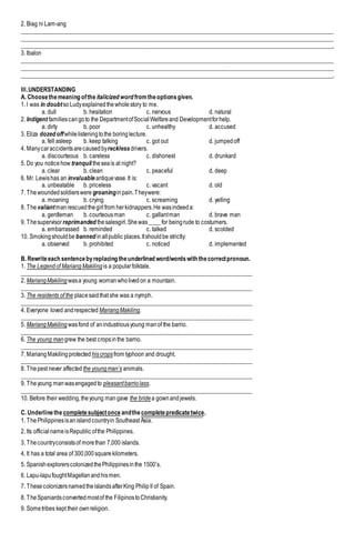 2. Biag ni Lam-ang
___________________________________________________________________________________________________________
___________________________________________________________________________________________________________
___________________________________________________________________________________________________________.
3. Ibalon
___________________________________________________________________________________________________________
___________________________________________________________________________________________________________
___________________________________________________________________________________________________________.
III.UNDERSTANDING
A. Choosethemeaning ofthe italicized word fromtheoptionsgiven.
1. I was in doubtsoLudyexplainedthewholestory to me.
a. dull b. hesitation c. nervous d. natural
2. Indigent familiescangoto the DepartmentofSocialWelfareand Developmentforhelp.
a. dirty b. poor c. unhealthy d. accused
3. Eliza dozed offwhilelisteningtothe boringlecture.
a. fell asleep b. keep talking c. got out d. jumpedoff
4. Manycaraccidentsarecausedbyreckless drivers.
a. discourteous b. careless c. dishonest d. drunkard
5. Do you noticehow tranquil theseais at night?
a. clear b. clean c. peaceful d. deep
6. Mr. Lewishas an invaluable antiquevase.It is:
a. unbeatable b. priceless c. vacant d. old
7. Thewoundedsoldierswere groaninginpain.Theywere:
a. moaning b. crying c. screaming d. yelling
8. Thevaliantmanrescuedthegirlfrom herkidnappers.He wasindeeda:
a. gentleman b. courteousman c. gallantman d. brave man
9. Thesupervisorreprimanded thesalesgirl.Shewas____for beingrude to costumers.
a. embarrassed b. reminded c. talked d. scolded
10. Smokingshouldbe banned inallpublic places.Itshouldbe strictly:
a. observed b. prohibited c. noticed d. implemented
B. Rewriteeach sentencebyreplacing theunderlined word/wordswith thecorrectpronoun.
1. The Legendof Mariang Makiling is a popularfolktale.
_______________________________________________________________________________
2. MariangMakiling wasa young womanwholivedon a mountain.
_______________________________________________________________________________
3. The residents of the placesaidthat she was a nymph.
_______________________________________________________________________________
4. Everyone loved andrespected MariangMakiling.
_______________________________________________________________________________
5. MariangMakiling wasfond of anindustriousyoung manof the barrio.
_______________________________________________________________________________
6. The young man grew the best cropsinthe barrio.
_______________________________________________________________________________
7. MariangMakilingprotected hiscropsfrom typhoon and drought.
_______________________________________________________________________________
8. Thepest never affected the youngman’s animals.
_______________________________________________________________________________
9. Theyoung manwasengagedto pleasantbarriolass.
_______________________________________________________________________________
10. Before their wedding,theyoung man gave the bridea gownandjewels.
C. Underlinethe completesubjectonce andthe completepredicatetwice.
1. ThePhilippinesisanislandcountryin Southeast Asia.
2. Its officialnameisRepublic ofthe Philippines.
3. Thecountryconsistsof morethan 7,000 islands.
4. It has a total area of 300,000squarekilometers.
5. SpanishexplorerscolonizedthePhilippinesinthe 1500’s.
6. Lapu-lapufoughtMagellanandhismen.
7. ThesecolonizersnamedtheislandsafterKing PhilipII of Spain.
8. TheSpaniardsconvertedmostof the FilipinostoChristianity.
9. Sometribes kept their ownreligion.
 