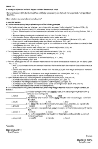 II.PROCESS
A. Insertquotation markswherevertheyare needed in thesentencesbelow.
1. For several weeksin 2009, the BlackEyed Peas heldthe top two spots on music chartswiththeirsongs I GottaFeelingand Boom
Boom Pow.
2. Boni asked, areyou goingto the concertwithoutme?
III.UNDERSTANDING
A. Choosethemostappropriateparaphrasedoption ofthefollowing passages.
1. “25% of adolescents who have one babyhave a second babywithin two years of the first baby's birth” (Smithson, 2009, p. 6).
a. According to Smithson (2009), 25% of babies are born to mothers who are adolescents (p. 6).
b. Oneout of four adolescentmothershasanotherbabybeforethe first babyreacheshissecond birthday(Smithson, 2009, p.
6).
c. A quarter of young mothers give birth when their first born is two (Smithson, 2009, p. 6).
d. 25% of mothers become pregnant again when their first babies are two years old.
2. “It has been reported that the richest one percent of Americans own 40% of the country's wealth” (Richards, 2005, p. 45).
a. The richest 1% are 40 times as wealthy as the rest of Americans (Richards, 2005, p. 45).
b. If the gap between rich and poor continues to grow at the current rate, the richest one percent will soon own 40% of the
country's wealth (Richards, 2005, p. 45).
c. 40% of the country's wealth is in the hands of only1% of Americans (Richards, 2005, p. 45).
d. 99% of Americans own 40% as much as the richest 1%.
3. “The judge was relieved when the jurywas finallyreadyto announce its verdict” (Ray, 2011, p. 69).
a. When the jury announced its verdict, the judge was relieved (Ray, 2011, p. 69).
b. The judge asked the juryto arrive at a verdict.
c. The judge welcomed the prospect of an imminent verdict (Ray, 2011, p. 69).
d. The jurywelcomed the judge's relief.
4. “Research data suggest that girls who witnessed maternal abuse maytolerate abuse as adults more than girls who did not” (Allen,
2000, p. 33).
a. Allen (2000) claimsthatwomenwhowitnessedtheabuseof their motheras teens are morelikelyto becomeabusiveadults
(p. 33).
b. Women who observed the abuse of their mothers when they were young are more likely to endure abuse themselves
(Allen, 2000, p. 33).
c. Women who were abused as children are more likelyto abuse their own children (Allen, 2000, p. 33).
d. Girls who testify about maternal abuse tolerate abuse as adults more readily.
5. “Martha thinks that the issue of adolescent problems is important to write about” (Black, 2013, para. 14).
a. Martha thinks that adolescents like to write about their problems (Black, 2013, para. 14).
b. Martha feels that writing about adolescent problems is worthwhile (Black, 2013, para. 14).
c. Martha believes that the dream of most adolescents is to write something important (Black, 2013, para. 14).
d. Martha thinks that adolescents can write about their problems.
B. Choosethecorrectmeaningoftheunderlined word,and identifythetypeofcontextclueused: example,contrast,or
definition .
_______________________1.Ourbaseball team’spitcherhasafew eccentric habits,suchasthrowingexactlythirteen warm-up
pitchesandnever wearingsocks.
a. normal b. strange c. messy d. bad
_________________________2.After the heavy rains, the stream became murky;infact, the water wasso cloudyyou couldn’tsee
the bottom.
a. cloudy b. bottomless c. clear d. deep
_________________________3.The debris onthestadium floorincludednumerouspapercups,ticketstubs,and cigarettebutts.
a. products b. papers c. trash d. appliances
_________________________4.Thecoachtakesevery opportunityto censure hisplayers , yet he ignoresevery opportunityto praise
them.
a. approve of b. criticize c. choose d. train
_________________________5.Thenewlywedsagreedtobevery frugal intheirshoppingbecausetheywantedto save enough
moneyto buy a house.
a. economical b. wasteful c. interested d. honest
Preparedby:
IDEZAB. SABADO,T-I
EnglishTeacher
Checked:
EDUARDO A. VINOYA
School Principal I
 