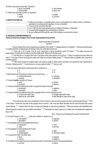 20. Who is the author of the myth “Orpheus”?
a. Anne TerryWhite b. Yann Martel
c. NickPontikis d. Alice Low
21. What is the synonymous term of “appease”?
a. thank b. please
c. satisfy d. convince
II.IDENTIFICATION (10)
__________________________1.It refers to any severe, or repeateduseby oneor morestudents of a written, verbal, or electronic
expression,or a physicalactor gesture, or any combination.
__________________________2.Themanof“No arms!No Worries!”.
__________________________3.It is a myth that discussesadventuresandmistakesof heroes or characters.
__________________________4. A meaningthatsuggests ideaandfeelingsor overtone
__________________________5.An any bullyingdonethroughthe use of technologyor any electronicmeans.
III.READING COMPREHENSION(15)
Read carefullythepassages.Then answerappropriatelythequestions.
Exploring the Sea of Goodness
Lee Emm
1.) Doyou believe that a sea of goodnessis possibleinthis world? 2.) I always believe it is possible. 3.) Doing something good,
no matter what the consequences will always make me contented and secure.
4.) There are a lot of ways I can do such, especially in doing something “good” for others. 5.) The steps are easy but
zealousness, humility, and consistencyare the subtle ways. Here are the simple ones:
6.) The first one is I imagine that I am in the place of the other person I’ll do good to. 7.) Next, I’ll imagine how she’ll feel and
react.8.) That way, I’ll think doing good to others will make me at least a better person. 9.) That will make me grateful; that I have done
something good.
10.) With these simple but notable ways I can prove to myself, to others and to God that I can explore the sea of goodness in
this ever changing world. 11.) How about you, can you explore it also? 12.) I bet you can!
1. Themainpointof the articleisbest expressedin sentenceno.____:
a. 3 b. 10
c. 4 d. 12
2. Exploringthe sea of goodness,meansyou are practicing____:
a. conscientiousness b. kindness
c. humility d. sympathy
3. Theword subtle insentence5means:
a. clear b. refined
c. practical d. strained
4. Thekindof evidenceusedby the writer to support her stand is through:
a. anecdotes b. statistics
c. examples d. video
5. Thegeneralizationorstatementaboutthe passageonlife or humanexperienceisto:
a. bringout the best inyou b. struggle againstthe odds
c. standup for one’sbelief d. take strength to bearup the odds
1. )The best wayto overcome a disabilityis to face it head-on and not to let it prevent you from achieving great things. 2. )This
is the lesson I draw from the lives of two people whom I admire – the musician Stevie Wonder and the track-and-field star Jackie
Joyner-Kersee. 3. ) I respect them for their courage and strength in overcoming obstacles. 4. )Both are persons with disabilities who
defiedobstaclesinorderto be successfulintheirfields.5. ) Theytaught me never to give up no matter how intimidating the obstacles I
face in life.
from: “OvercomeanObstacletoSucceed”byEddieHarris
6. Theword“fought” is a/an ______ofthe word “defied”in sentenceno.4.
a. connotation b. opposite
c. denotation d. symbol
7. Thispassagewouldmostprobablyinterest a/an:
a. adolescent b. child
c. adult d. old man
8. Thepassageismost probablya part of a/an:
a. anecdote b. letter
c. autobiography d. persuasive essay
9. Tosupporthis claim,thewriter uses:
a. facts b. reasons
c. opinion d. statistics
10. An effective persuasive techniqueusedbythe authorto emphasizehis point is throughappealingto:
a. emotion b. reason
 