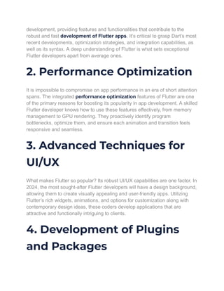 development, providing features and functionalities that contribute to the
robust and fast development of Flutter apps. It’s critical to grasp Dart’s most
recent developments, optimization strategies, and integration capabilities, as
well as its syntax. A deep understanding of Flutter is what sets exceptional
Flutter developers apart from average ones.
2. Performance Optimization
It is impossible to compromise on app performance in an era of short attention
spans. The integrated performance optimization features of Flutter are one
of the primary reasons for boosting its popularity in app development. A skilled
Flutter developer knows how to use these features effectively, from memory
management to GPU rendering. They proactively identify program
bottlenecks, optimize them, and ensure each animation and transition feels
responsive and seamless.
3. Advanced Techniques for
UI/UX
What makes Flutter so popular? Its robust UI/UX capabilities are one factor. In
2024, the most sought-after Flutter developers will have a design background,
allowing them to create visually appealing and user-friendly apps. Utilizing
Flutter’s rich widgets, animations, and options for customization along with
contemporary design ideas, these coders develop applications that are
attractive and functionally intriguing to clients.
4. Development of Plugins
and Packages
 