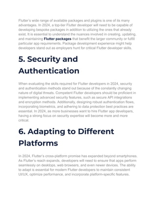 Flutter’s wide range of available packages and plugins is one of its many
advantages. In 2024, a top-tier Flutter developer will need to be capable of
developing bespoke packages in addition to utilizing the ones that already
exist. It is essential to understand the nuances involved in creating, updating,
and maintaining Flutter packages that benefit the larger community or fulfill
particular app requirements. Package development experience might help
developers stand out as employers hunt for critical Flutter developer skills.
5. Security and
Authentication
When evaluating the skills required for Flutter developers in 2024, security
and authentication methods stand out because of the constantly changing
nature of digital threats. Competent Flutter developers should be proficient in
implementing advanced security features, such as secure API integrations
and encryption methods. Additionally, designing robust authentication flows,
incorporating biometrics, and adhering to data protection best practices are
essential. In 2024, as more businesses want to hire Flutter app developers,
having a strong focus on security expertise will become more and more
critical.
6. Adapting to Different
Platforms
In 2024, Flutter’s cross-platform promise has expanded beyond smartphones.
As Flutter’s reach expands, developers will need to ensure that apps perform
seamlessly on desktops, web browsers, and even newer devices. The ability
to adapt is essential for modern Flutter developers to maintain consistent
UI/UX, optimize performance, and incorporate platform-specific features.
 