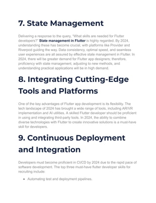 7. State Management
Delivering a response to the query, “What skills are needed for Flutter
developers?” State management in Flutter is highly regarded. By 2024,
understanding these has become crucial, with platforms like Provider and
Riverpod guiding the way. Data consistency, optimal speed, and seamless
user experiences are all assured by effective state management in Flutter. In
2024, there will be greater demand for Flutter app designers; therefore,
proficiency with state management, adjusting to new methods, and
understanding practical applications will be in high demand.
8. Integrating Cutting-Edge
Tools and Platforms
One of the key advantages of Flutter app development is its flexibility. The
tech landscape of 2024 has brought a wide range of tools, including AR/VR
implementation and AI utilities. A skilled Flutter developer should be proficient
in using and integrating third-party tools. In 2024, the ability to combine
diverse technologies with Flutter to create innovative solutions is a must-have
skill for developers.
9. Continuous Deployment
and Integration
Developers must become proficient in CI/CD by 2024 due to the rapid pace of
software development. The top three must-have flutter developer skills for
recruiting include:
● Automating test and deployment pipelines.
 