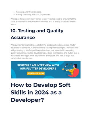 ● Assuring error-free releases.
● Having familiarity with CI/CD platforms.
Writing code is one of many things to do; you also need to ensure that the
code works well in everyday environments and is easily accessed by end
users.
10. Testing and Quality
Assurance
Without mentioning testing, no list of the best qualities to seek in a Flutter
developer is complete. Comprehensive testing methodologies, from unit and
widget testing to full-fledged integration tests, are essential for ensuring
quality assurance. Skilled developers use tools like Mockito and flutter_test to
make sure their apps work as planned, are robust, and free of bugs in a
variety of circumstances.
How to Develop Soft
Skills in 2024 as a
Developer?
 