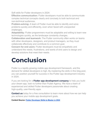 Soft skills for Flutter developers in 2024:
Effective communication: Flutter developers must be able to communicate
complex technical concepts clearly and concisely to both technical and
non-technical audiences.
Problem-solving: A team of Flutter must be able to identify and solve
problems quickly and efficiently, even when faced with unexpected
challenges.
Adaptability: Flutter programmers must be adaptable and willing to learn new
technologies quickly, as the landscape constantly changes.
Collaboration and teamwork: The Flutter community often works on teams
with other developers, designers, and product managers, so they must
collaborate effectively and contribute to a common goal.
Concern for end users: Flutter developers must be empathetic and
understand the needs, frustrations, and wants of end users to design and
develop solutions that meet their needs.
Conclusion
Flutter is a rapidly growing mobile app development framework, and the
demand for skilled developers is high. By mastering the skills in this blog post,
you can position yourself for success in the Flutter app development industry
in 2024.
If you are looking for a Flutter app development company to help you build
your dream app, look no further than Flutter Agency. We have a team of
experienced and skilled Flutter developers passionate about creating
high-quality, user-friendly apps.
Contact us today for a free consultation to learn more about how we can help
you achieve your mobile app development goals.
Content Source: Flutter Developer Skills to Master in 2024
 