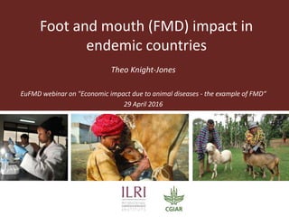 Theo Knight-Jones
EuFMD webinar on "Economic impact due to animal diseases - the example of FMD“
29 April 2016
Foot and mouth (FMD) impact in
endemic countries
 