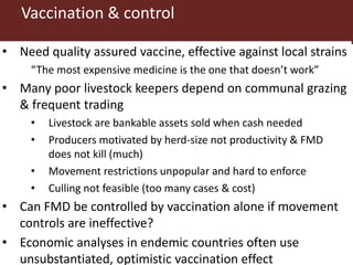 Vaccination & control
• Need quality assured vaccine, effective against local strains
“The most expensive medicine is the one that doesn’t work”
• Many poor livestock keepers depend on communal grazing
& frequent trading
• Livestock are bankable assets sold when cash needed
• Producers motivated by herd-size not productivity & FMD
does not kill (much)
• Movement restrictions unpopular and hard to enforce
• Culling not feasible (too many cases & cost)
• Can FMD be controlled by vaccination alone if movement
controls are ineffective?
• Economic analyses in endemic countries often use
unsubstantiated, optimistic vaccination effect
 