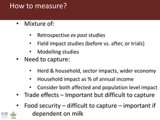 How to measure?
• Mixture of:
• Retrospective ex post studies
• Field impact studies (before vs. after, or trials)
• Modelling studies
• Need to capture:
• Herd & household, sector impacts, wider economy
• Household impact as % of annual income
• Consider both affected and population level impact
• Trade effects – Important but difficult to capture
• Food security – difficult to capture – important if
dependent on milk
 