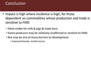 Conclusion
• Impact is high where incidence is high, for those
dependent on commodities whose production and trade is
sensitive to FMD
• Most visible for milk & pigs & trade bans
• Some producers may be relatively unaffected or resilient to FMD
• But may be one of many barriers to development
• improved breeds, market access
 